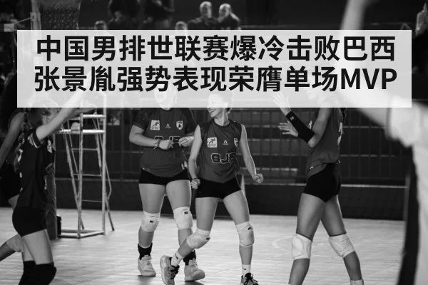 中国男排世联赛爆冷击败巴西 张景胤强势表现荣膺单场MVP