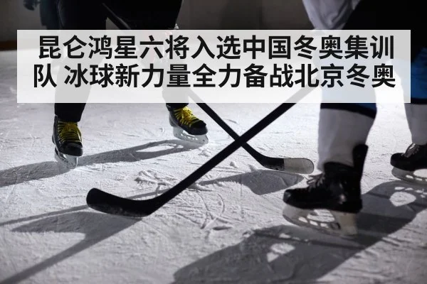 昆仑鸿星六将入选中国冬奥集训队 冰球新力量全力备战北京冬奥